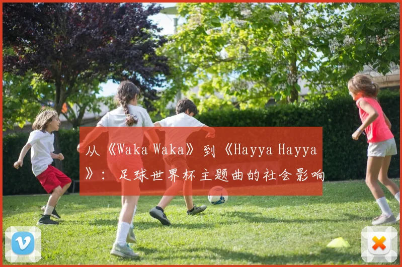 从《Waka Waka》到《Hayya Hayya》：足球世界杯主题曲的社会影响力深度分析